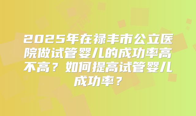 2025年在禄丰市公立医院做试管婴儿的成功率高不高？如何提高试管婴儿成功率？