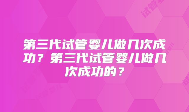 第三代试管婴儿做几次成功？第三代试管婴儿做几次成功的？