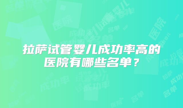 拉萨试管婴儿成功率高的医院有哪些名单?