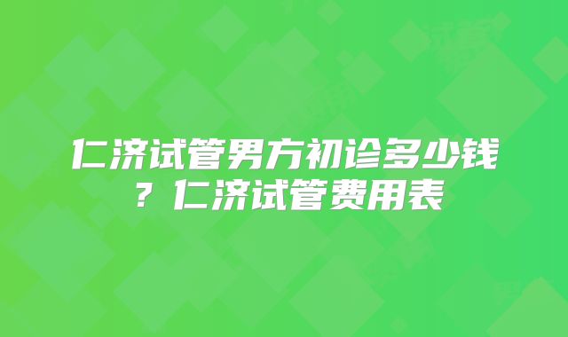 仁济试管男方初诊多少钱？仁济试管费用表