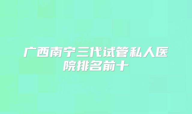 广西南宁三代试管私人医院排名前十
