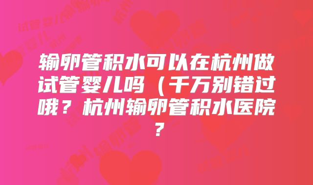 输卵管积水可以在杭州做试管婴儿吗（千万别错过哦？杭州输卵管积水医院？
