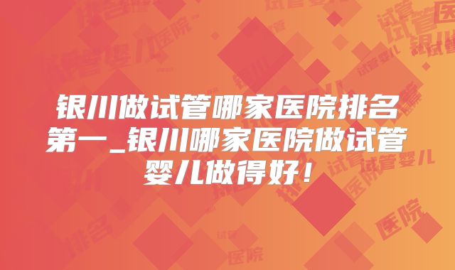 银川做试管哪家医院排名第一_银川哪家医院做试管婴儿做得好!