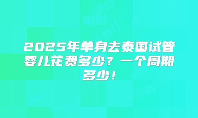 2025年单身去泰国试管婴儿花费多少？一个周期多少！