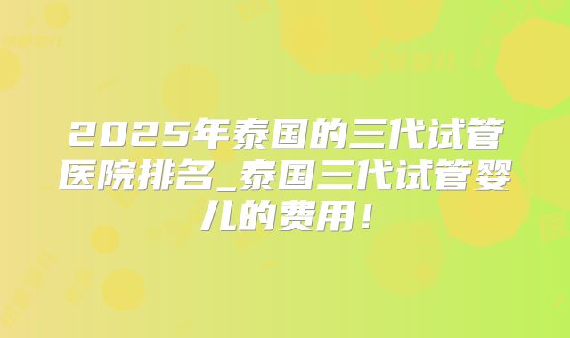 2025年泰国的三代试管医院排名_泰国三代试管婴儿的费用!