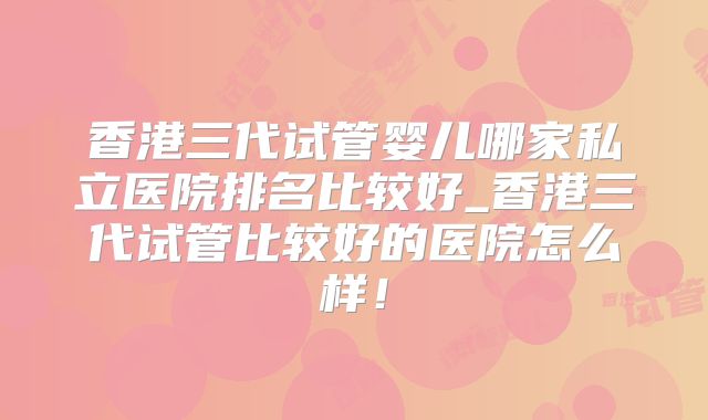 香港三代试管婴儿哪家私立医院排名比较好_香港三代试管比较好的医院怎么样!