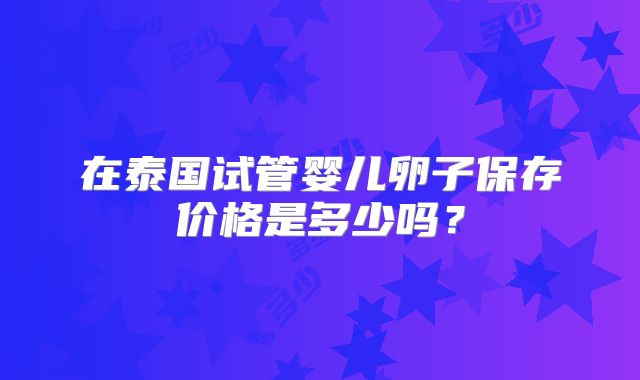 在泰国试管婴儿卵子保存价格是多少吗?