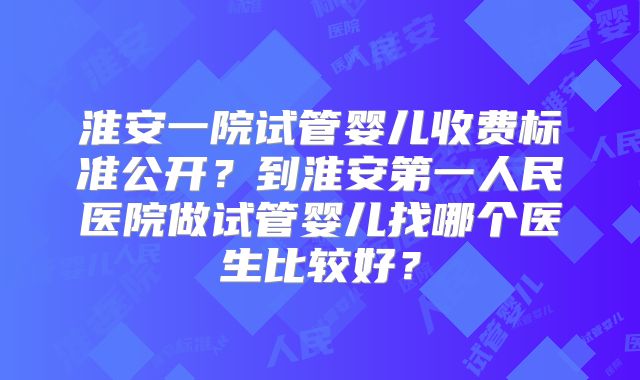 淮安一院试管婴儿收费标准公开？到淮安第一人民医院做试管婴儿找哪个医生比较好？