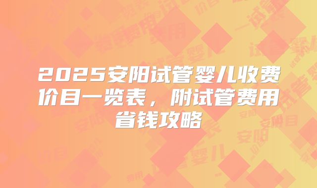 2025安阳试管婴儿收费价目一览表,附试管费用省钱攻略