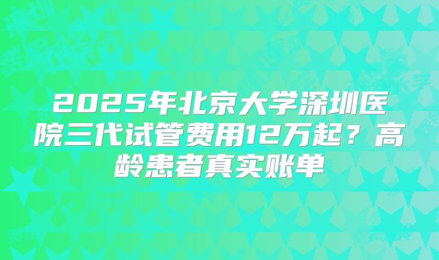 2025年北京大学深圳医院三代试管费用12万起?高龄患者真实账单