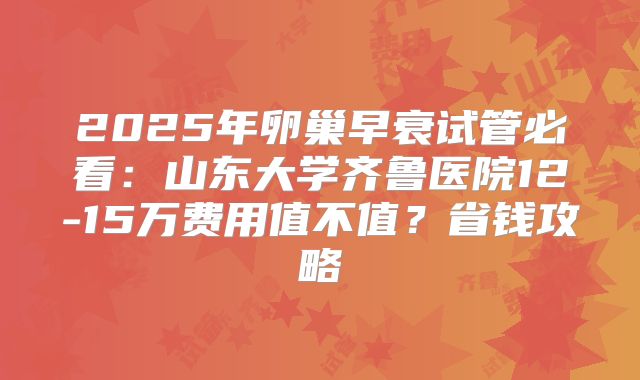 2025年卵巢早衰试管必看：山东大学齐鲁医院12-15万费用值不值？省钱攻略