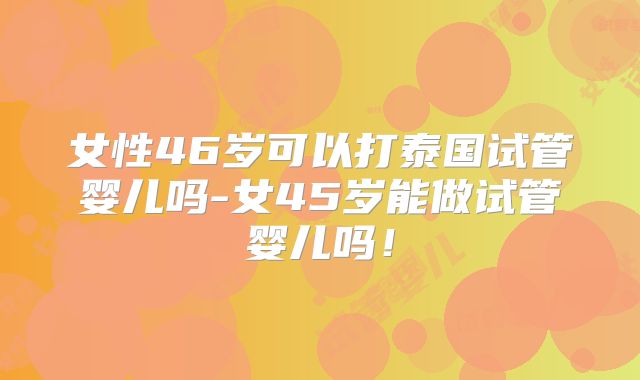 女性46岁可以打泰国试管婴儿吗-女45岁能做试管婴儿吗!