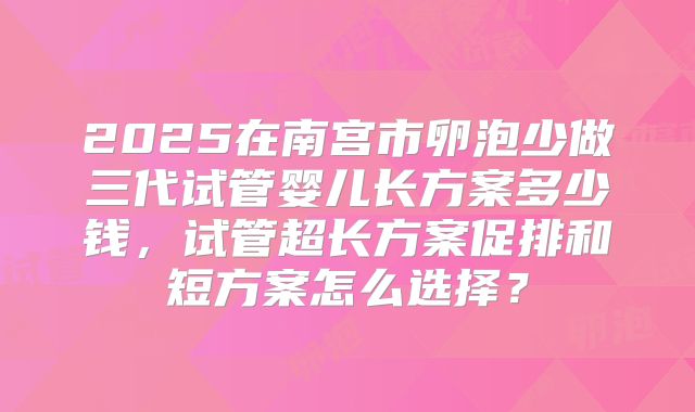 2025在南宫市卵泡少做三代试管婴儿长方案多少钱，试管超长方案促排和短方案怎么选择？