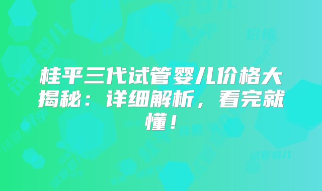 桂平三代试管婴儿价格大揭秘:详细解析,看完就懂!