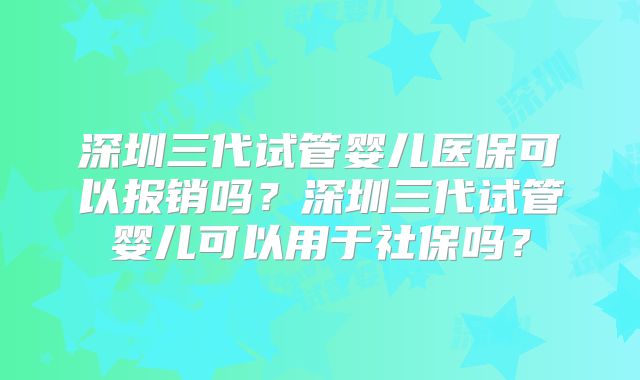 深圳三代试管婴儿医保可以报销吗？深圳三代试管婴儿可以用于社保吗？