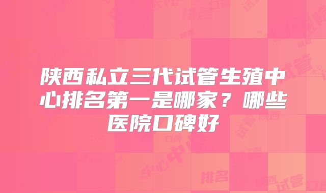 陕西私立三代试管生殖中心排名第一是哪家？哪些医院口碑好