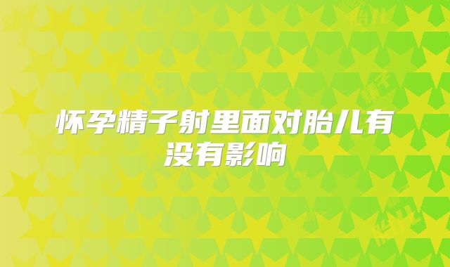 怀孕精子射里面对胎儿有没有影响