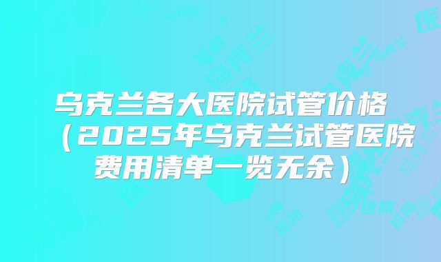 乌克兰各大医院试管价格(2025年乌克兰试管医院费用清单一览无余)