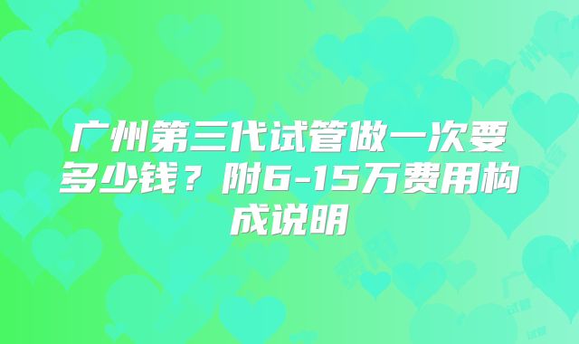 广州第三代试管做一次要多少钱？附6-15万费用构成说明
