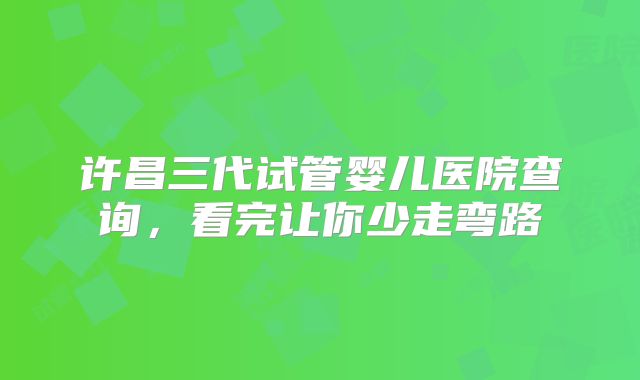 许昌三代试管婴儿医院查询，看完让你少走弯路