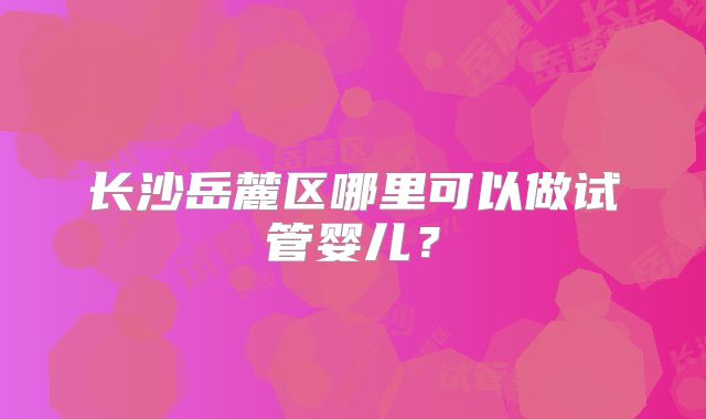 长沙岳麓区哪里可以做试管婴儿?