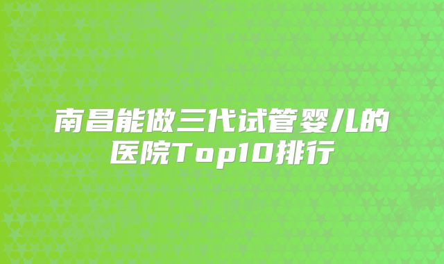 南昌能做三代试管婴儿的医院Top10排行