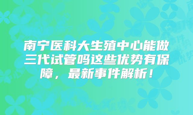 南宁医科大生殖中心能做三代试管吗这些优势有保障，最新事件解析！