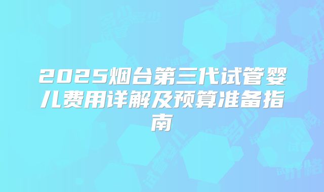 2025烟台第三代试管婴儿费用详解及预算准备指南