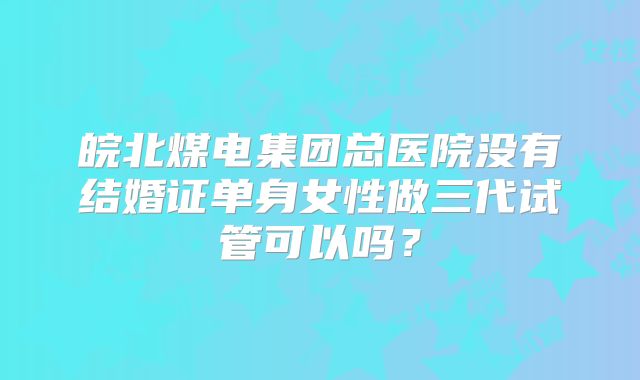 皖北煤电集团总医院没有结婚证单身女性做三代试管可以吗?