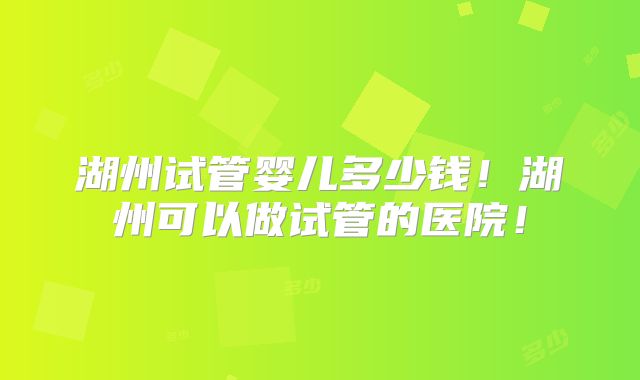 湖州试管婴儿多少钱！湖州可以做试管的医院！