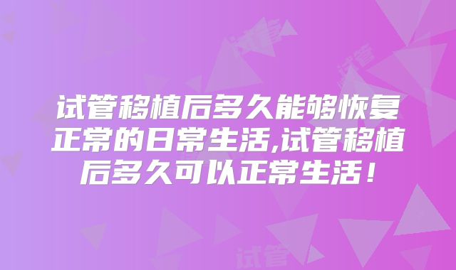 试管移植后多久能够恢复正常的日常生活,试管移植后多久可以正常生活！