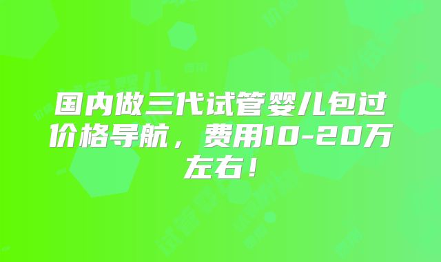 国内做三代试管婴儿包过价格导航,费用10-20万左右!