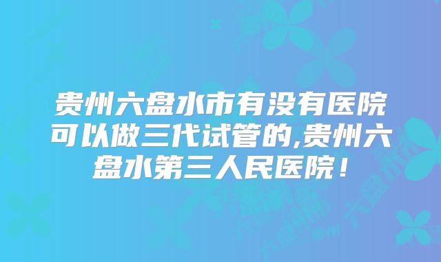 贵州六盘水市有没有医院可以做三代试管的,贵州六盘水第三人民医院!