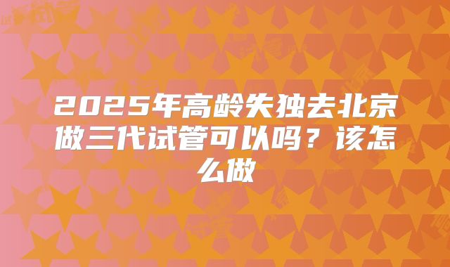 2025年高龄失独去北京做三代试管可以吗？该怎么做