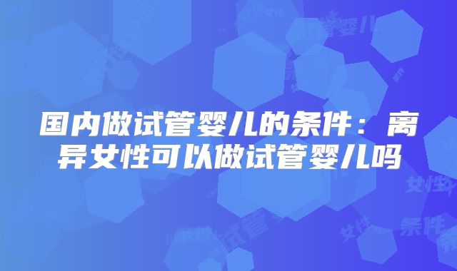 国内做试管婴儿的条件：离异女性可以做试管婴儿吗