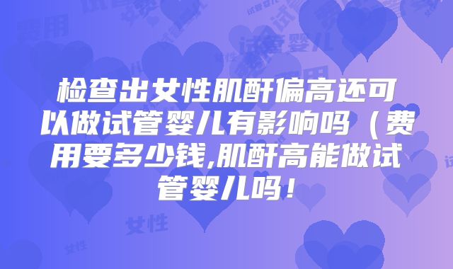 检查出女性肌酐偏高还可以做试管婴儿有影响吗（费用要多少钱,肌酐高能做试管婴儿吗！
