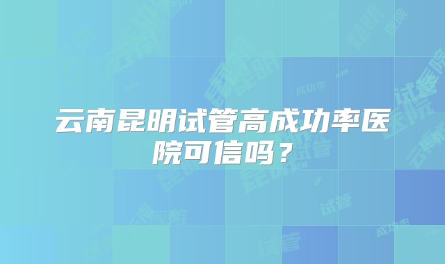 云南昆明试管高成功率医院可信吗？