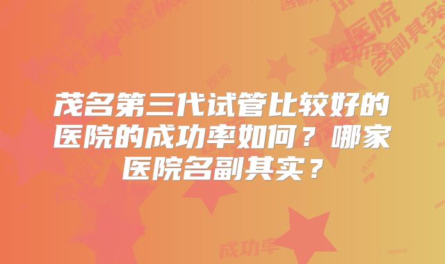 茂名第三代试管比较好的医院的成功率如何？哪家医院名副其实？