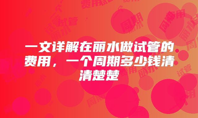 一文详解在丽水做试管的费用,一个周期多少钱清清楚楚