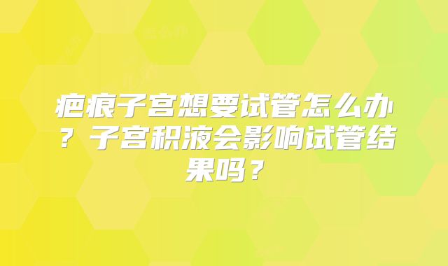 疤痕子宫想要试管怎么办?子宫积液会影响试管结果吗?