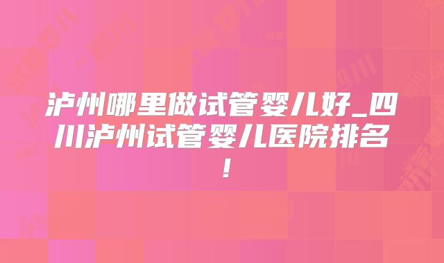 泸州哪里做试管婴儿好_四川泸州试管婴儿医院排名！