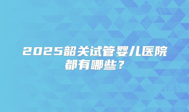 2025韶关试管婴儿医院都有哪些？