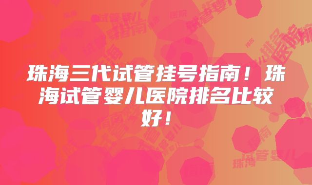 珠海三代试管挂号指南！珠海试管婴儿医院排名比较好！
