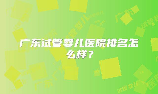 广东试管婴儿医院排名怎么样?
