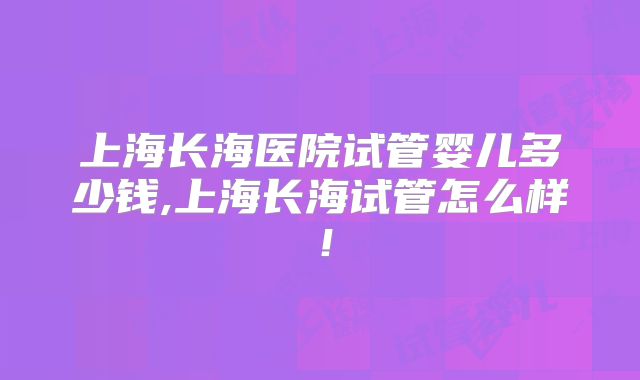 上海长海医院试管婴儿多少钱,上海长海试管怎么样！