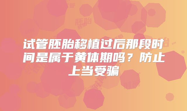 试管胚胎移植过后那段时间是属于黄体期吗？防止上当受骗