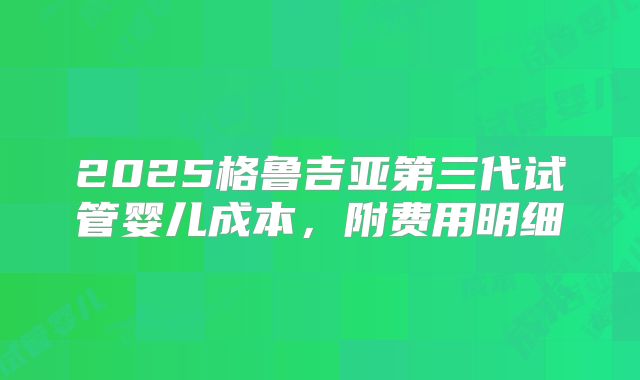 2025格鲁吉亚第三代试管婴儿成本，附费用明细