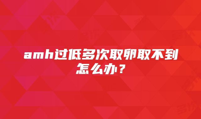 amh过低多次取卵取不到怎么办？