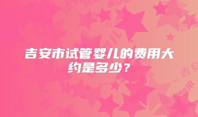 吉安市试管婴儿的费用大约是多少？
