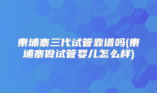 柬埔寨三代试管靠谱吗(柬埔寨做试管婴儿怎么样)